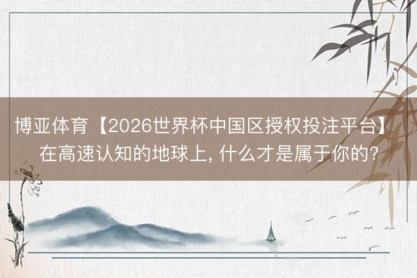 博亚体育【2026世界杯中国区授权投注平台】 在高速认知的地球上, 什么才是属于你的?