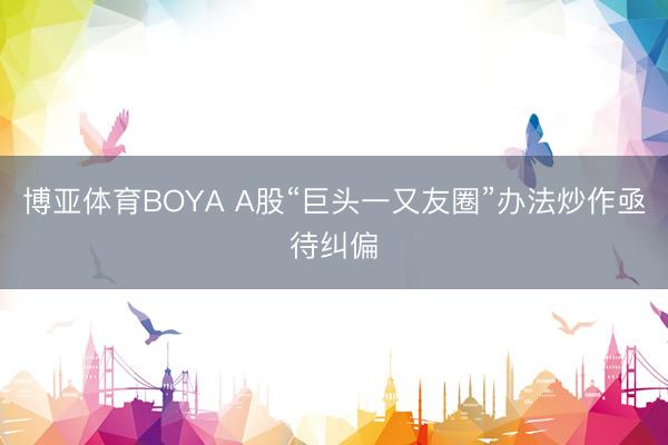 博亚体育BOYA A股“巨头一又友圈”办法炒作亟待纠偏