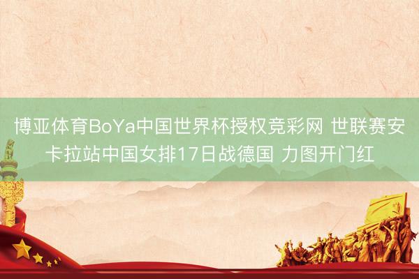 博亚体育BoYa中国世界杯授权竞彩网 世联赛安卡拉站中国女排17日战德国 力图开门红