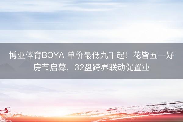 博亚体育BOYA 单价最低九千起!花皆五一好房节启幕,32盘跨界联动促置业
