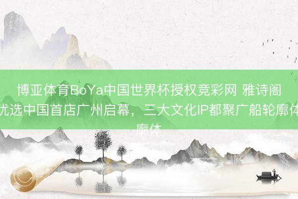 博亚体育BoYa中国世界杯授权竞彩网 雅诗阁优选中国首店广州启幕,三大文化IP都聚广船轮廓体