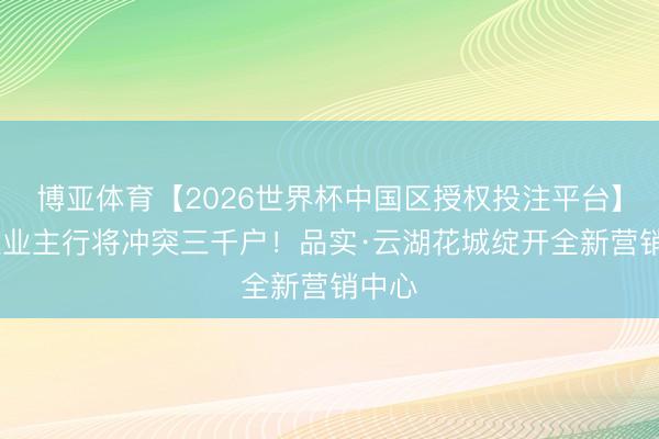 博亚体育【2026世界杯中国区授权投注平台】 入住业主行将冲突三千户!品实·云湖花城绽开全新营销中心