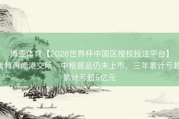 博亚体育【2026世界杯中国区授权投注平台】 麦科奥特再闯港交所:中枢居品仍未上市,三年累计亏超5亿元