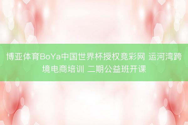 博亚体育BoYa中国世界杯授权竞彩网 运河湾跨境电商培训 二期公益班开课