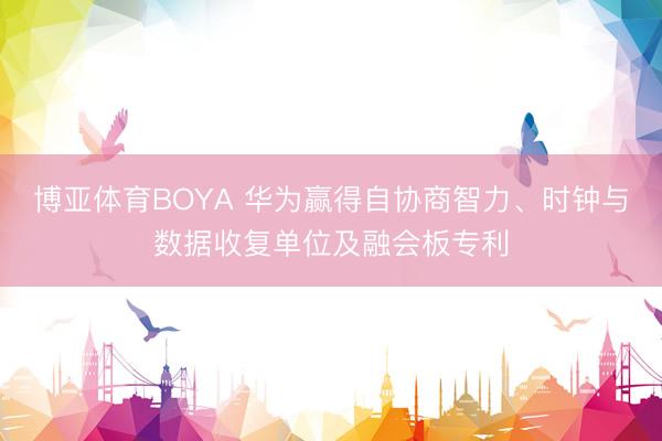 博亚体育BOYA 华为赢得自协商智力、时钟与数据收复单位及融会板专利