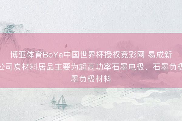 博亚体育BoYa中国世界杯授权竞彩网 易成新能:公司炭材料居品主要为超高功率石墨电极、石墨负极材料
